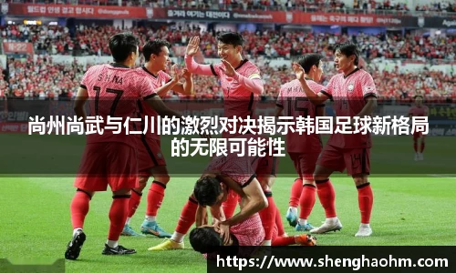 尚州尚武与仁川的激烈对决揭示韩国足球新格局的无限可能性